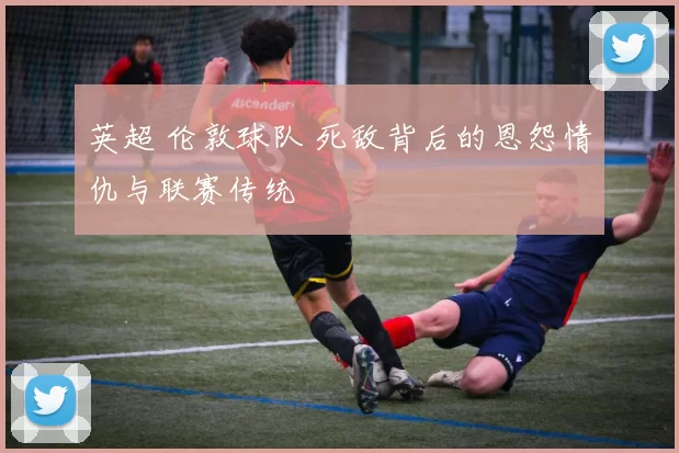 英超 伦敦球队 死敌背后的恩怨情仇与联赛传统
