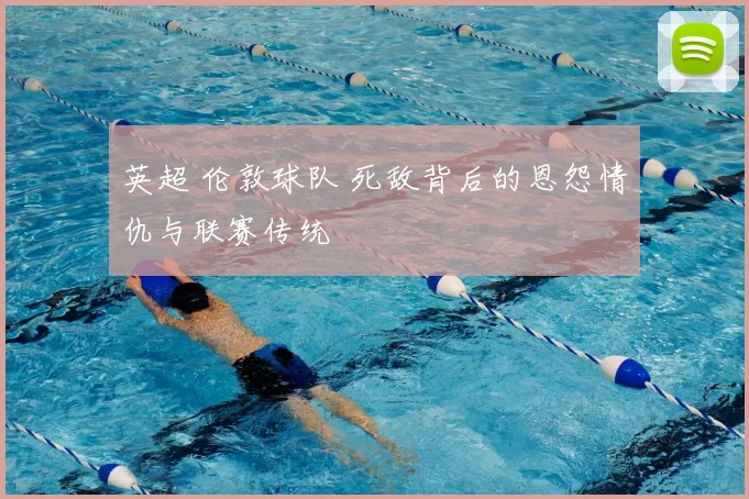 英超 伦敦球队 死敌背后的恩怨情仇与联赛传统