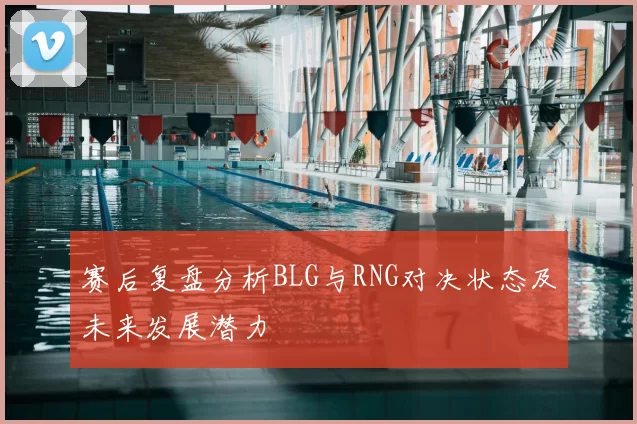 赛后复盘分析BLG与RNG对决状态及未来发展潜力