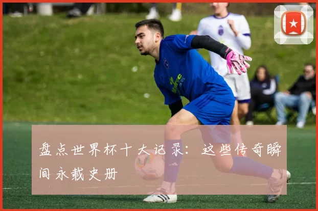 盘点世界杯十大记录:这些传奇瞬间永载史册