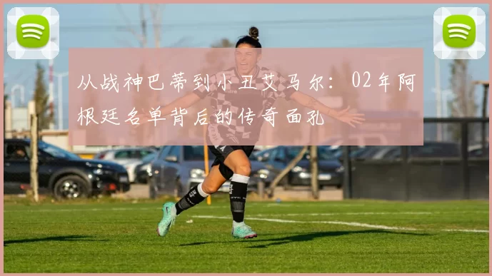 从战神巴蒂到小丑艾马尔：02年阿根廷名单背后的传奇面孔