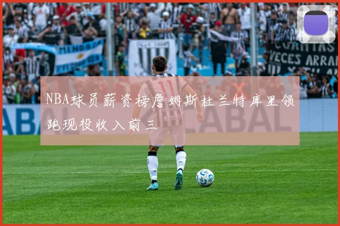 NBA球员薪资榜詹姆斯杜兰特库里领跑现役收入前三