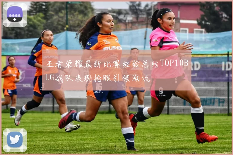 王者荣耀最新比赛经验总结TOP10BLG战队表现抢眼引领潮流