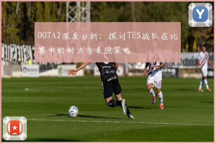 DOTA2深度分析：探讨TES战队在比赛中的耐力与表现策略