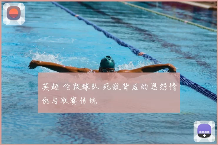 英超 伦敦球队 死敌背后的恩怨情仇与联赛传统