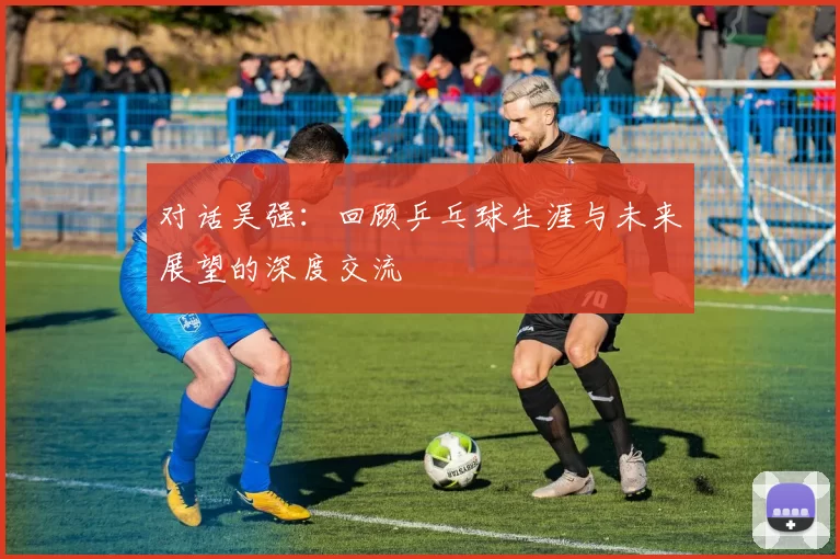 对话吴强:回顾乒乓球生涯与未来展望的深度交流
