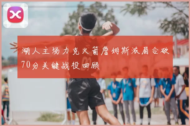湖人主场力克火箭詹姆斯浓眉合砍70分关键战役回顾