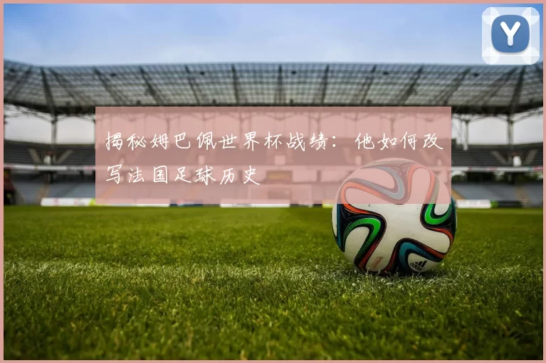 揭秘姆巴佩世界杯战绩：他如何改写法国足球历史