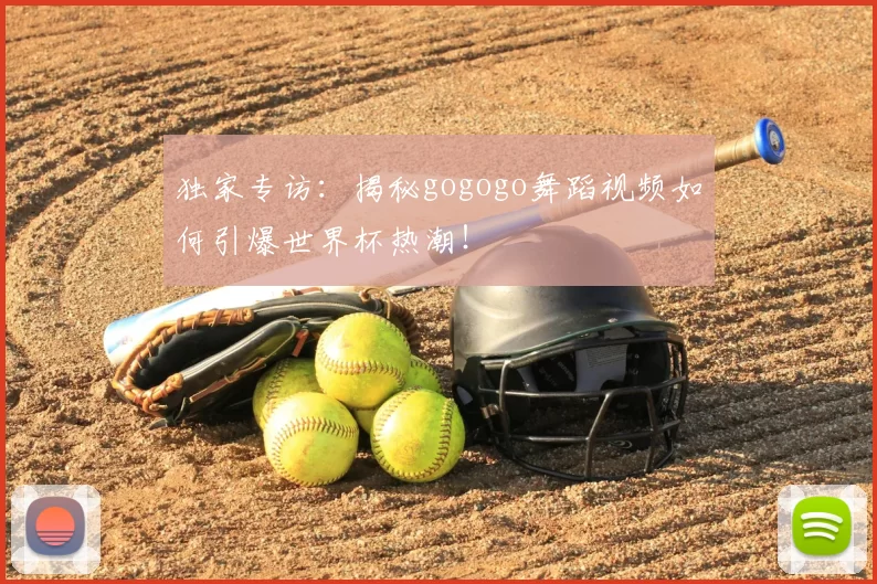 独家专访：揭秘gogogo舞蹈视频如何引爆世界杯热潮！