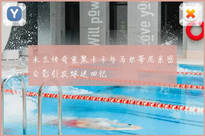米兰传奇重聚卡卡与马尔蒂尼亲密合影引发球迷回忆