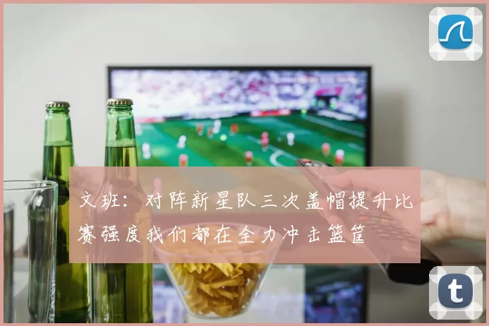 文班：对阵新星队三次盖帽提升比赛强度我们都在全力冲击篮筐