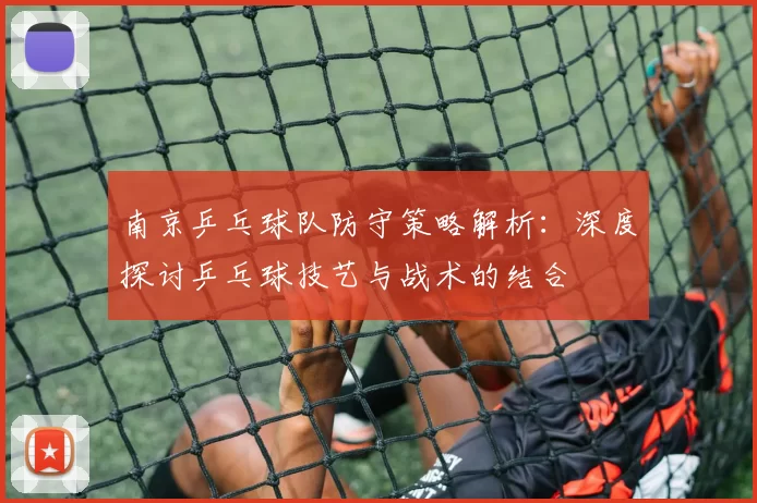 南京乒乓球队防守策略解析：深度探讨乒乓球技艺与战术的结合