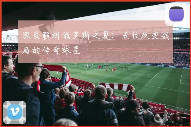 深度解析俄罗斯之夏：五位改变战局的传奇球星