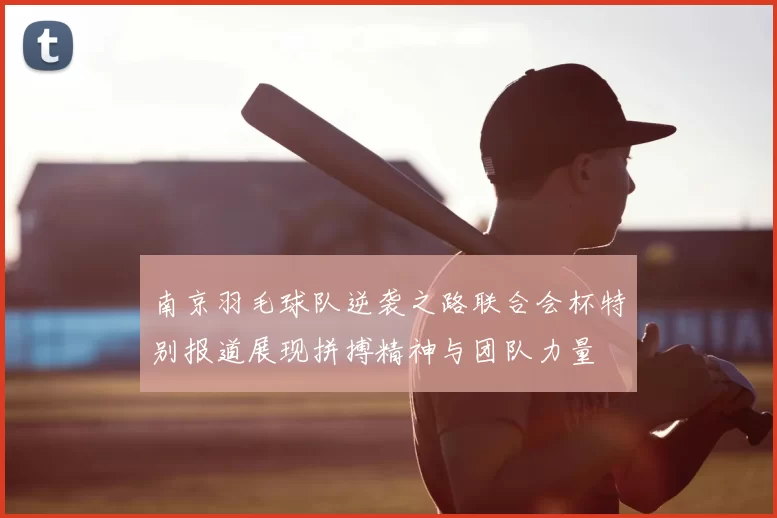 南京羽毛球队逆袭之路联合会杯特别报道展现拼搏精神与团队力量