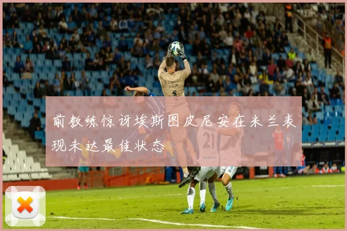 前教练惊讶埃斯图皮尼安在米兰表现未达最佳状态