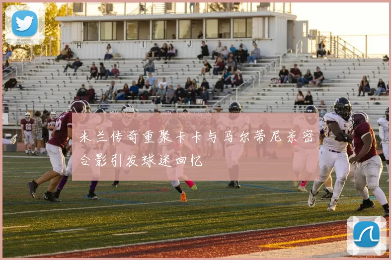 米兰传奇重聚卡卡与马尔蒂尼亲密合影引发球迷回忆