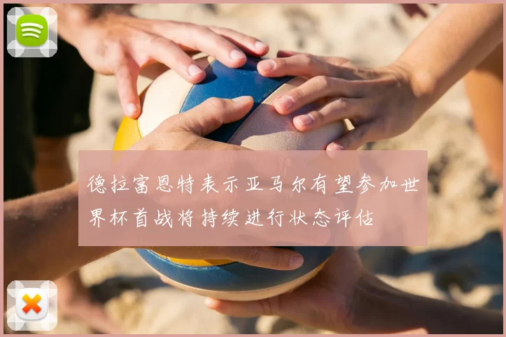 德拉富恩特表示亚马尔有望参加世界杯首战将持续进行状态评估