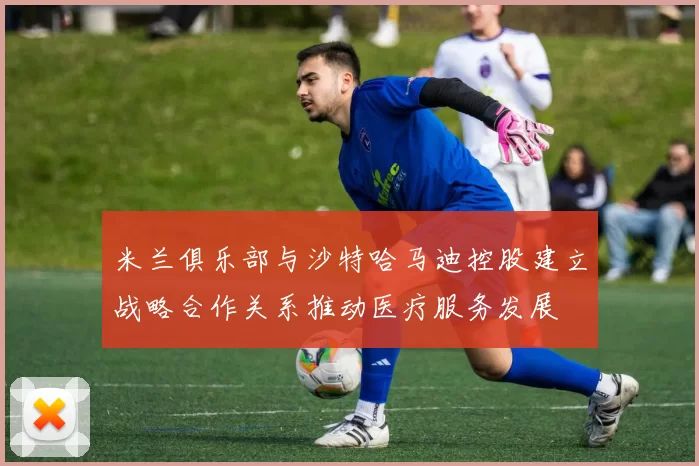 米兰俱乐部与沙特哈马迪控股建立战略合作关系推动医疗服务发展