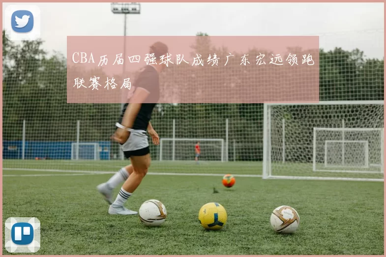 CBA历届四强球队成绩广东宏远领跑联赛格局