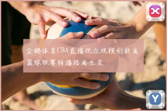 企鹅体育CBA直播观众规模创新高 篮球联赛转播格局生变