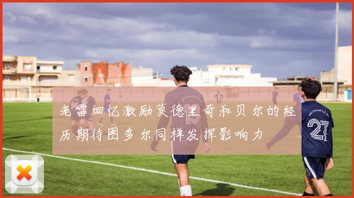 老雷回忆激励莫德里奇和贝尔的经历期待图多尔同样发挥影响力