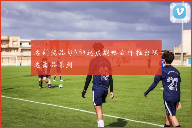 名创优品与NBA达成战略合作推出联名商品系列
