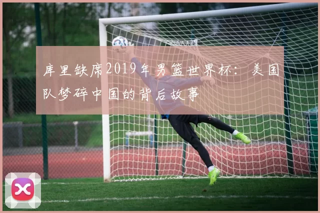 库里缺席2019年男篮世界杯:美国队梦碎中国的背后故事