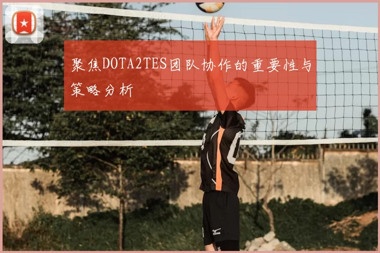 聚焦DOTA2TES团队协作的重要性与策略分析