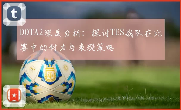 DOTA2深度分析：探讨TES战队在比赛中的耐力与表现策略