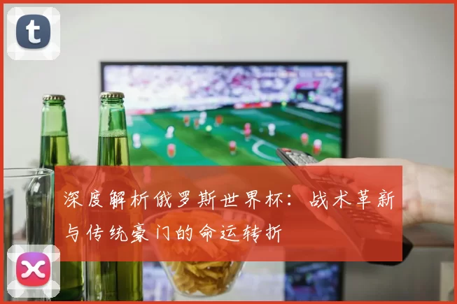 深度解析俄罗斯世界杯：战术革新与传统豪门的命运转折
