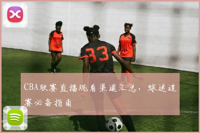 CBA联赛直播观看渠道汇总，球迷追赛必备指南