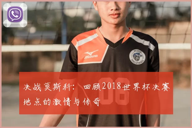 决战莫斯科：回顾2018世界杯决赛地点的激情与传奇