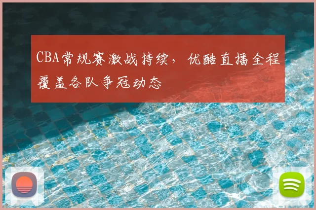 CBA常规赛激战持续，优酷直播全程覆盖各队争冠动态