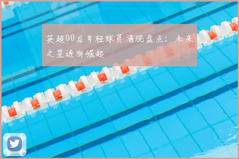 英超00后年轻球员涌现盘点:未来之星逐渐崛起