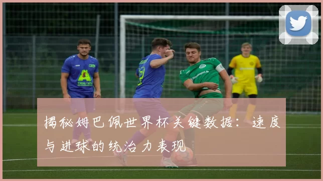 揭秘姆巴佩世界杯关键数据：速度与进球的统治力表现