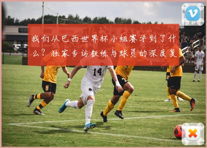 我们从巴西世界杯小组赛学到了什么？独家专访教练与球员的深度复盘