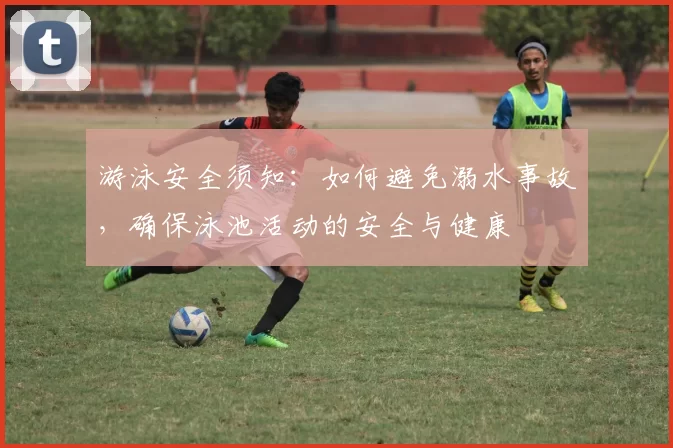 游泳安全须知：如何避免溺水事故，确保泳池活动的安全与健康