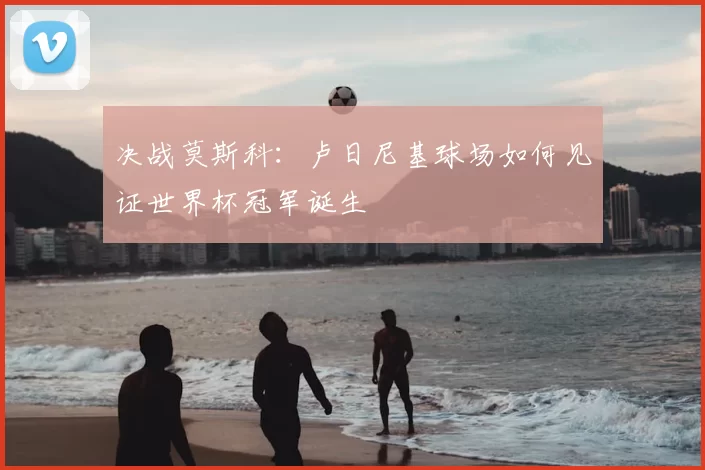 决战莫斯科:卢日尼基球场如何见证世界杯冠军诞生