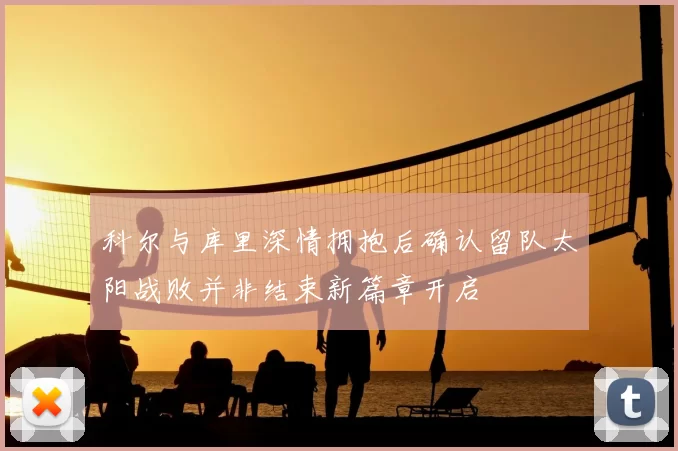 科尔与库里深情拥抱后确认留队太阳战败并非结束新篇章开启