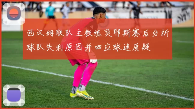 西汉姆联队主教练莫耶斯赛后分析球队失利原因并回应球迷质疑
