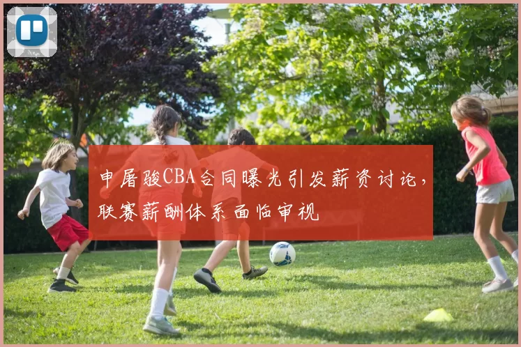 申屠骏CBA合同曝光引发薪资讨论，联赛薪酬体系面临审视