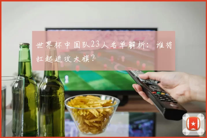 世界杯中国队23人名单解析：谁将扛起进攻大旗？