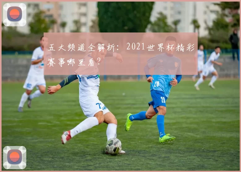 五大频道全解析:2021世界杯精彩赛事哪里看?