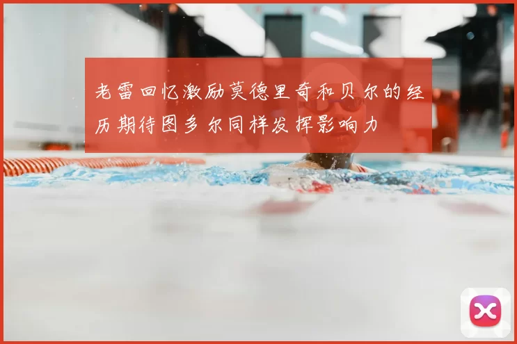 老雷回忆激励莫德里奇和贝尔的经历期待图多尔同样发挥影响力