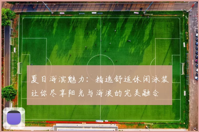 夏日海滨魅力：精选舒适休闲泳装让你尽享阳光与海浪的完美融合