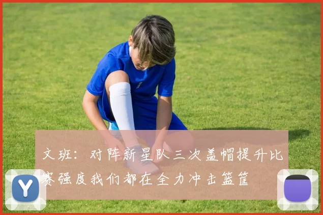 文班：对阵新星队三次盖帽提升比赛强度我们都在全力冲击篮筐