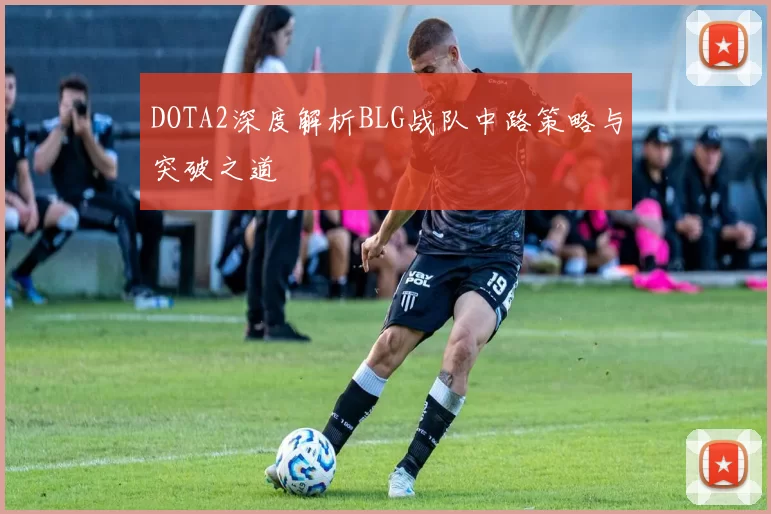DOTA2深度解析BLG战队中路策略与突破之道