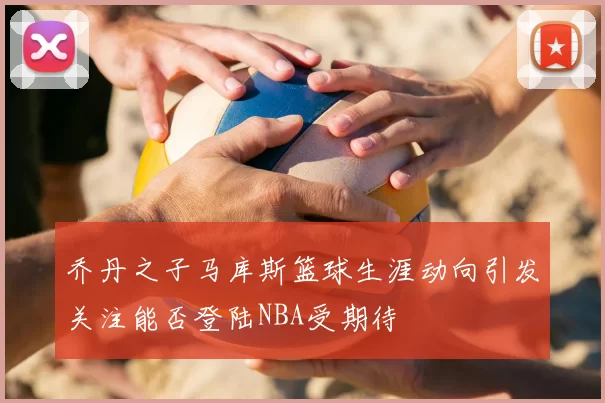 乔丹之子马库斯篮球生涯动向引发关注能否登陆NBA受期待