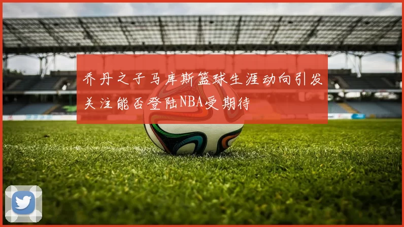 乔丹之子马库斯篮球生涯动向引发关注能否登陆NBA受期待