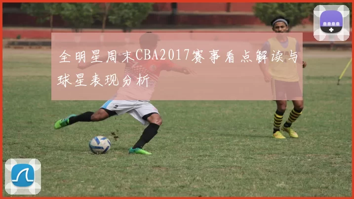 全明星周末CBA2017赛事看点解读与球星表现分析